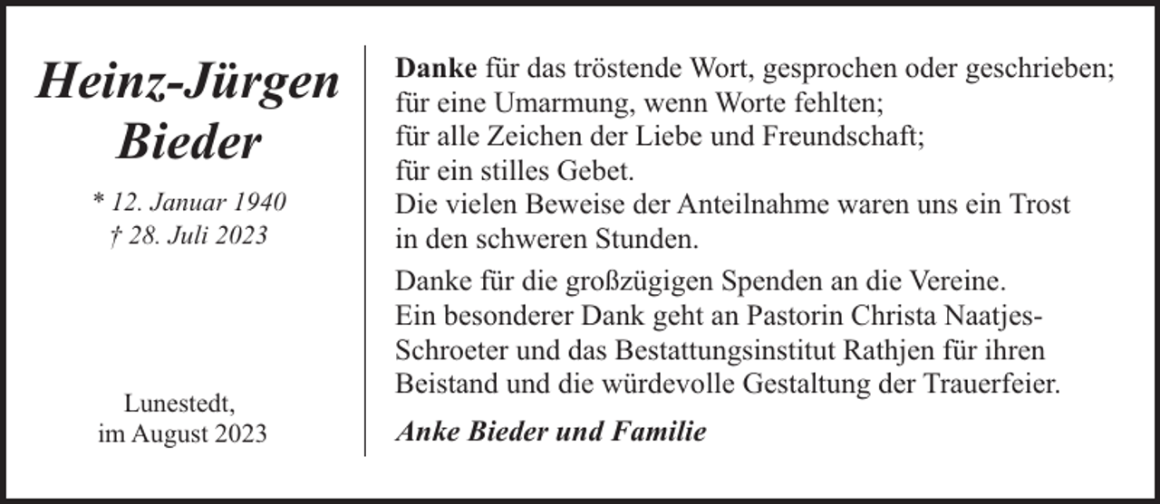 <p>Heinz-Jürgen<br />Bieder<br />* 12. Januar 1940<br />† 28. Juli 2023</p><p>Lunestedt,<br />im August 2023</p><p>Danke für das tröstende Wort, gesprochen oder geschrieben;<br />für eine Umarmung, wenn Worte fehlten;<br />für alle Zeichen der Liebe und Freundschaft;<br />für ein stilles Gebet.<br />Die vielen Beweise der Anteilnahme waren uns ein Trost<br />in den schweren Stunden.<br />Danke für die großzügigen Spenden an die Vereine.<br />Ein besonderer Dank geht an Pastorin Christa NaatjesSchroeter und das Bestattungsinstitut Rathjen für ihren<br />Beistand und die würdevolle Gestaltung der Trauerfeier.<br />Anke Bieder und Familie</p>
