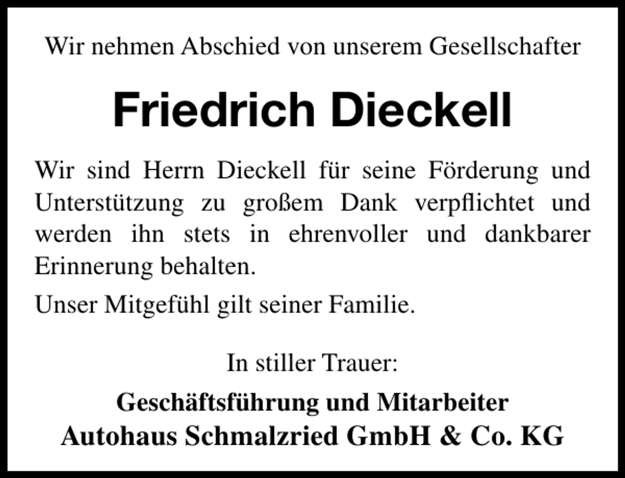 <p>Wir nehmen Abschied von unserem Gesellschafter</p><p>Friedrich Dieckell<br />Wir sind Herrn Dieckell für seine Förderung und<br />Unterstützung zu großem Dank verpﬂichtet und<br />werden ihn stets in ehrenvoller und dankbarer<br />Erinnerung behalten.<br />Unser Mitgefühl gilt seiner Familie.<br />In stiller Trauer:<br />Geschäftsführung und Mitarbeiter</p><p>Autohaus Schmalzried GmbH &amp; Co. KG</p>