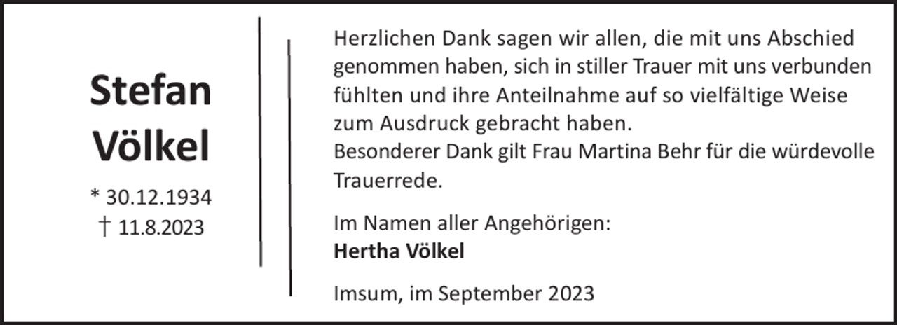 <p>Stefan<br />Völkel<br />* 30.12.1934<br />† 11.8.2023</p><p>Herzlichen Dank sagen wir allen, die mit uns Abschied<br />genommen haben, sich in stiller Trauer mit uns verbunden<br />fühlten und ihre Anteilnahme auf so vielfältige Weise<br />zum Ausdruck gebracht haben.<br />Besonderer Dank gilt Frau Martina Behr für die würdevolle<br />Trauerrede.<br />Im Namen aller Angehörigen:<br />Hertha Völkel<br />Imsum, im September 2023</p>