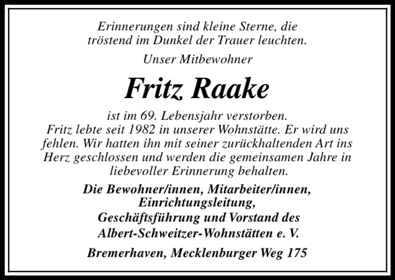 <p>Erinnerungen sind kleine Sterne, die<br />tröstend im Dunkel der Trauer leuchten.<br />Unser Mitbewohner</p><p>Fritz Raake</p><p>ist im 69. Lebensjahr verstorben.<br />Fritz lebte seit 1982 in unserer Wohnstätte. Er wird uns<br />fehlen. Wir hatten ihn mit seiner zurückhaltenden Art ins<br />Herz geschlossen und werden die gemeinsamen Jahre in<br />liebevoller Erinnerung behalten.<br />Die Bewohner/innen, Mitarbeiter/innen,<br />Einrichtungsleitung,<br />Geschäftsführung und Vorstand des<br />Albert-Schweitzer-Wohnstätten e. V.<br />Bremerhaven, Mecklenburger Weg 175</p>
