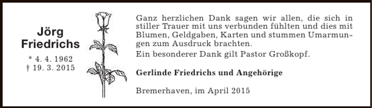<p>Jörg<br />Friedrichs<br />* 4. 4. 1962<br />† 19. 3. 2015</p><p>Ganz herzlichen Dank sagen wir allen, die sich in<br />stiller Trauer mit uns verbunden fühlten und dies mit<br />Blumen, Geldgaben, Karten und stummen Umarmungen zum Ausdruck brachten.<br />Ein besonderer Dank gilt Pastor Großkopf.<br />Gerlinde Friedrichs und Angehörige<br />Bremerhaven, im April 2015</p>
