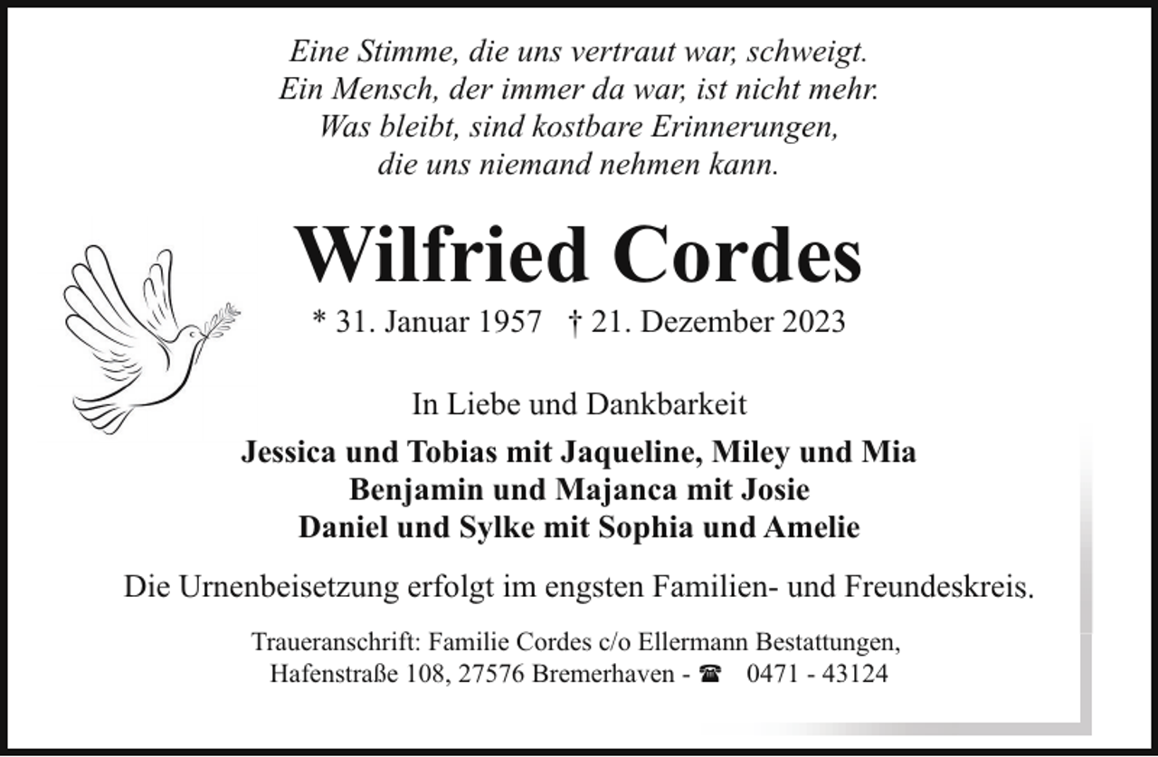 <p>Eine Stimme, die uns vertraut war, schweigt.<br />Ein Mensch, der immer da war, ist nicht mehr.<br />Was bleibt, sind kostbare Erinnerungen,<br />die uns niemand nehmen kann.</p><p>Wilfried Cordes<br />* 31. Januar 1957 † 21. Dezember 2023</p><p>In Liebe und Dankbarkeit<br />Jessica und Tobias mit Jaqueline, Miley und Mia<br />Benjamin und Majanca mit Josie<br />Daniel und Sylke mit Sophia und Amelie<br />Die Urnenbeisetzung erfolgt im engsten Familien- und Freundeskreis<br />Traueranschrift: Familie Cordes c/o Ellermann Bestattungen,<br />Hafenstraße 108, 27576 Bremerhaven - ( 0471 - 43124</p>