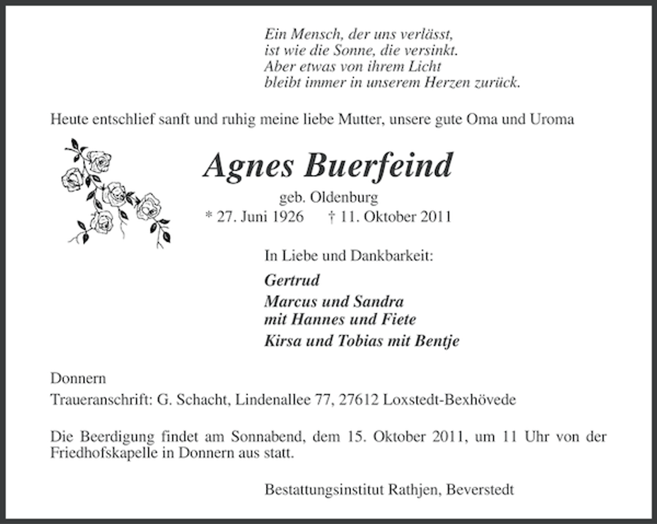 <p>Ein Mensch, der uns verlässt,<br />ist wie die Sonne, die versinkt.<br />Aber etwas von ihrem Licht<br />bleibt immer in unserem Herzen zurück.<br />Heute entschlief sanft und ruhig meine liebe Mutter, unsere gute Oma und Uroma</p><p>Agnes Buerfeind<br />geb. Oldenburg<br />* 27. Juni 1926 † 11. Oktober 2011<br />In Liebe und Dankbarkeit:</p><p>Gertrud<br />Marcus und Sandra<br />mit Hannes und Fiete<br />Kirsa und Tobias mit Bentje<br />Donnern<br />Traueranschrift: G. Schacht, Lindenallee 77, 27612 Loxstedt-Bexhövede<br />Die Beerdigung findet am Sonnabend, dem 15. Oktober 2011, um 11 Uhr von der<br />Friedhofskapelle in Donnern aus statt.<br />Bestattungsinstitut Rathjen, Beverstedt</p>