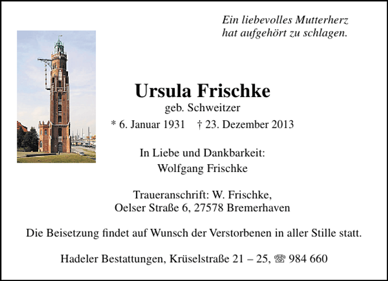 <p>Ein liebevolles Mutterherz<br />hat aufgehört zu schlagen.</p><p>Ursula Frischke</p><p>geb. Schweitzer<br />* 6. Januar 1931 † 23. Dezember 2013<br />In Liebe und Dankbarkeit:<br />Wolfgang Frischke<br />Traueranschrift: W. Frischke,<br />Oelser Straße 6, 27578 Bremerhaven<br />Die Beisetzung ﬁndet auf Wunsch der Verstorbenen in aller Stille statt.<br />Hadeler Bestattungen, Krüselstraße 21 – 25, T 984 660</p>