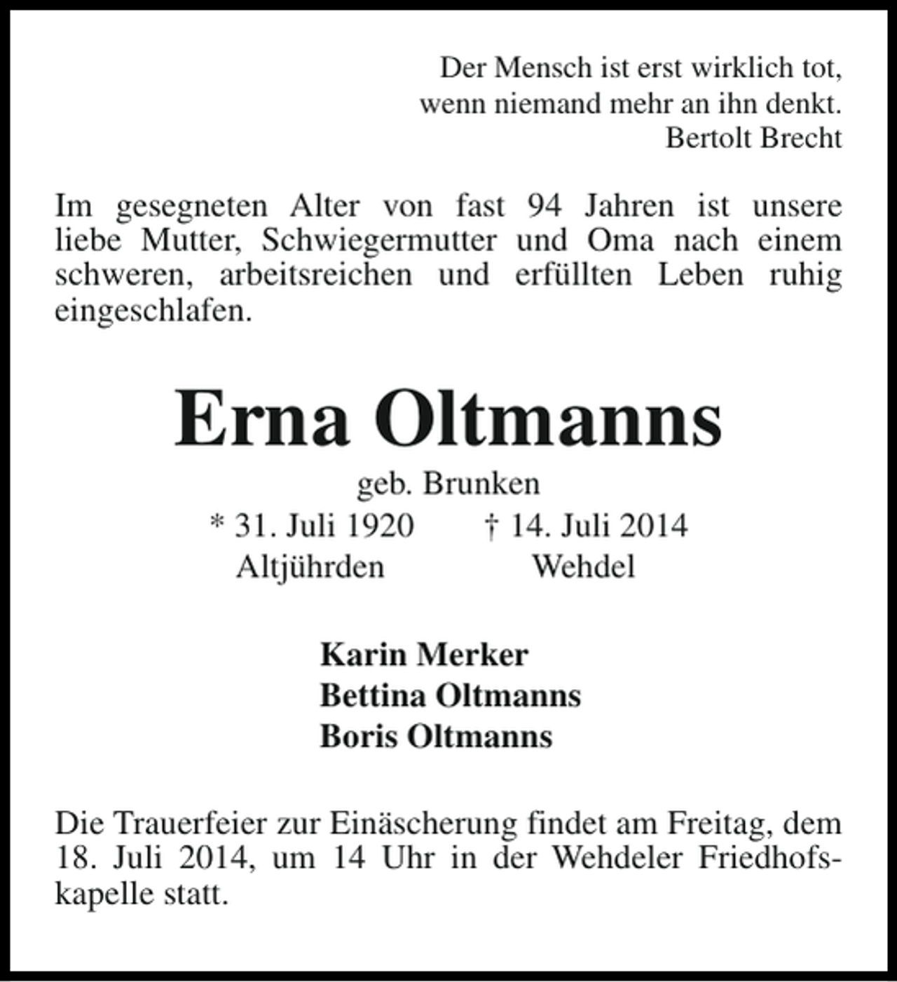 <p>Der Mensch ist erst wirklich tot,<br />wenn niemand mehr an ihn denkt.<br />Bertolt Brecht</p><p>Im gesegneten Alter von fast 94 Jahren ist unsere<br />liebe Mutter, Schwiegermutter und Oma nach einem<br />schweren, arbeitsreichen und erfüllten Leben ruhig<br />eingeschlafen.</p><p>Erna Oltmanns<br />geb. Brunken<br />* 31. Juli 1920<br />† 14. Juli 2014<br />Altjührden<br />Wehdel<br />Karin Merker<br />Bettina Oltmanns<br />Boris Oltmanns<br />Die Trauerfeier zur Einäscherung findet am Freitag, dem<br />18. Juli 2014, um 14 Uhr in der Wehdeler Friedhofskapelle statt.</p>