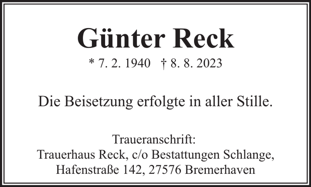 <p>Günter Reck<br />* 7. 2. 1940 † 8. 8. 2023</p><p>Die Beisetzung erfolgte in aller Stille.<br />Traueranschrift:<br />Trauerhaus Reck, c/o Bestattungen Schlange,<br />Hafenstraße 142, 27576 Bremerhaven</p>