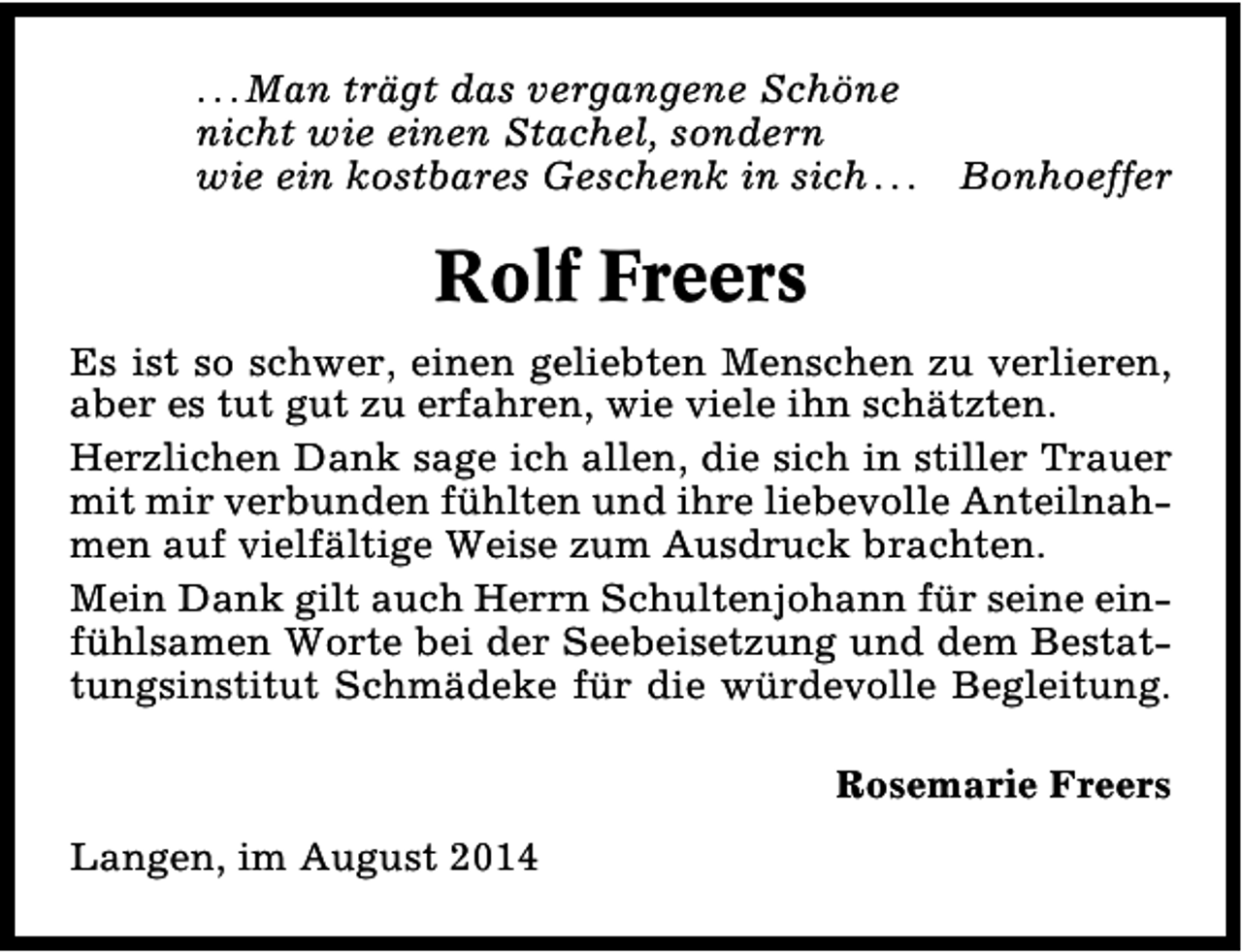 <p>. . . Man trägt das vergangene Schöne<br />nicht wie einen Stachel, sondern<br />wie ein kostbares Geschenk in sich . . .</p><p>Bonhoeffer</p><p>Rolf Freers<br />Es ist so schwer, einen geliebten Menschen zu verlieren,<br />aber es tut gut zu erfahren, wie viele ihn schätzten.<br />Herzlichen Dank sage ich allen, die sich in stiller Trauer<br />mit mir verbunden fühlten und ihre liebevolle Anteilnahmen auf vielfältige Weise zum Ausdruck brachten.<br />Mein Dank gilt auch Herrn Schultenjohann für seine einfühlsamen Worte bei der Seebeisetzung und dem Bestattungsinstitut Schmädeke für die würdevolle Begleitung.<br />Rosemarie Freers<br />Langen, im August 2014</p>