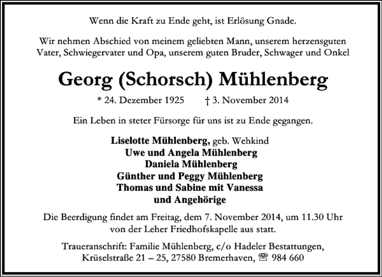 <p>Wenn die Kraft zu Ende geht, ist Erlösung Gnade.<br />Wir nehmen Abschied von meinem geliebten Mann, unserem herzensguten<br />Vater, Schwiegervater und Opa, unserem guten Bruder, Schwager und Onkel</p><p>Georg (Schorsch) Mühlenberg<br />* 24. Dezember 1925</p><p>† 3. November 2014</p><p>Ein Leben in steter Fürsorge für uns ist zu Ende gegangen.<br />Liselotte Mühlenberg, geb. Wehkind<br />Uwe und Angela Mühlenberg<br />Daniela Mühlenberg<br />Günther und Peggy Mühlenberg<br />Thomas und Sabine mit Vanessa<br />und Angehörige<br />Die Beerdigung findet am Freitag, dem 7. November 2014, um 11.30 Uhr<br />von der Leher Friedhofskapelle aus statt.<br />Traueranschrift: Familie Mühlenberg, c/o Hadeler Bestattungen,<br />Krüselstraße 21 – 25, 27580 Bremerhaven, ℡ 984 660</p>