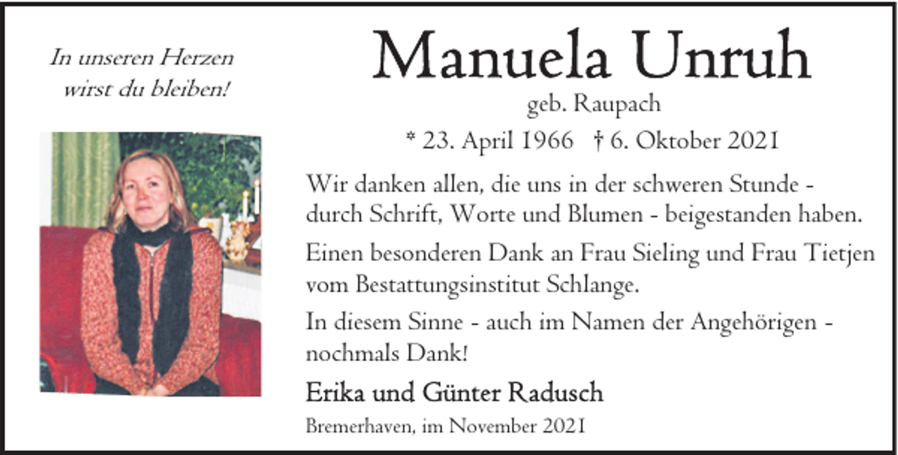 <p>In unseren Herzen<br />wirst du bleiben!</p>
<p>geb. Raupach<br />* 23. April 1966 † 6. Oktober 2021<br />Wir danken allen, die uns in der schweren Stunde durch Schrift, Worte und Blumen - beigestanden haben.<br />Einen besonderen Dank an Frau Sieling und Frau Tietjen<br />vom Bestattungsinstitut Schlange.<br />In diesem Sinne - auch im Namen der Angehörigen nochmals Dank!<br />Bremerhaven, im November 2021</p>