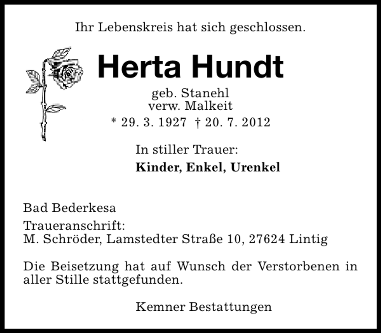 <p>Ihr Lebenskreis hat sich geschlossen.</p>
<p>Herta Hundt<br />geb. Stanehl<br />verw. Malkeit<br />* 29. 3. 1927 † 20. 7. 2012</p>
<p>In stiller Trauer:<br />Kinder, Enkel, Urenkel<br />Bad Bederkesa<br />Traueranschrift:<br />M. Schröder, Lamstedter Straße 10, 27624 Lintig<br />Die Beisetzung hat auf Wunsch der Verstorbenen in<br />aller Stille stattgefunden.<br />Kemner Bestattungen</p>