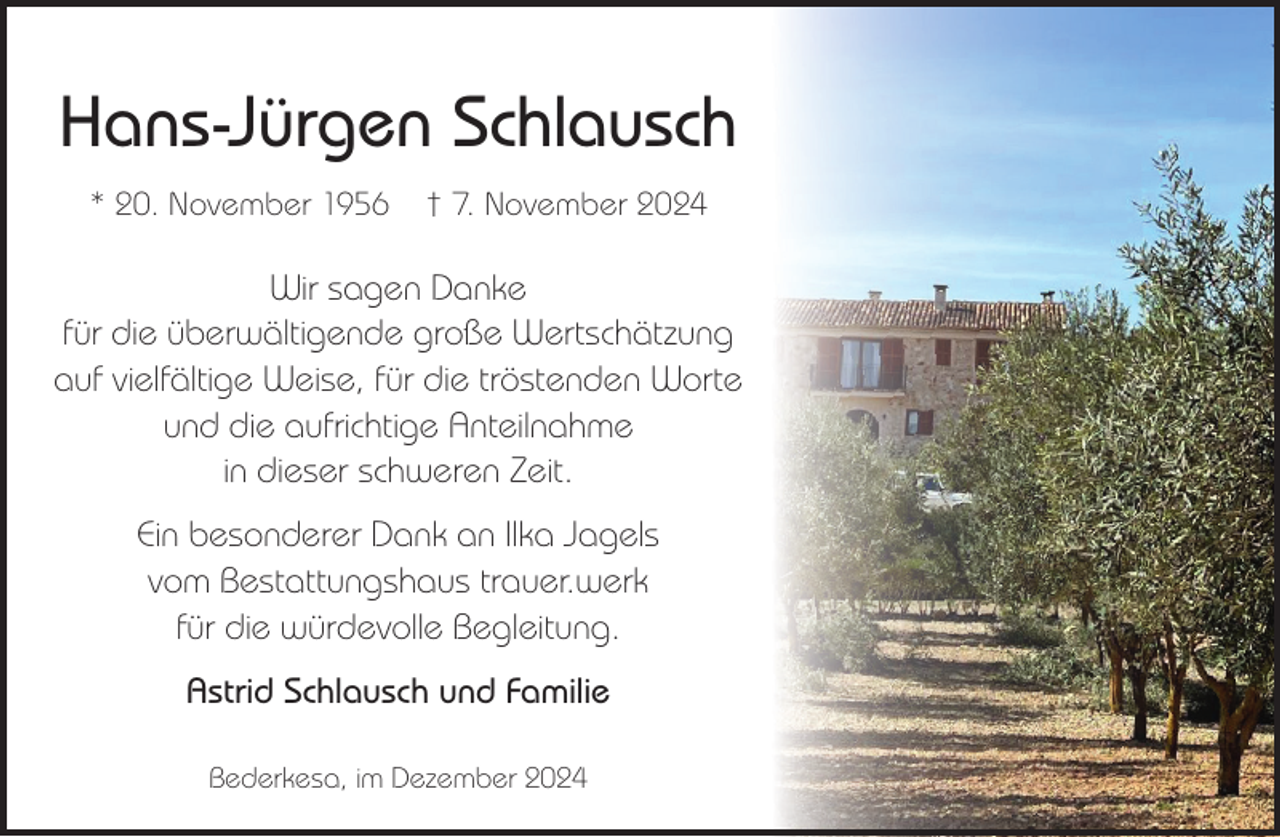 <p>Hans-Jürgen Schlausch<br />* 20. November 1956</p><p>† 7. November 2024</p><p>Wir sagen Danke<br />für die überwältigende große Wertschätzung<br />auf vielfältige Weise, für die tröstenden Worte<br />und die aufrichtige Anteilnahme<br />in dieser schweren Zeit.<br />Ein besonderer Dank an Ilka Jagels<br />vom Bestattungshaus trauer.werk<br />für die würdevolle Begleitung.<br />Astrid Schlausch und Familie<br />Bederkesa, im Dezember 2024</p>