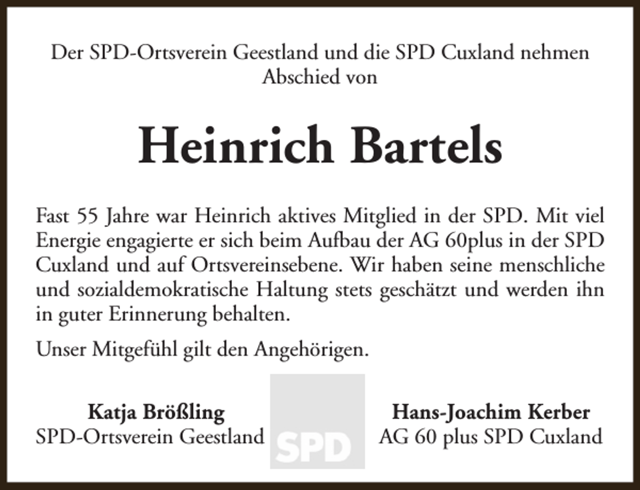 <p>Der SPD-Ortsverein Geestland und die SPD Cuxland nehmen<br />Abschied von</p><p>Heinrich Bartels<br />Fast 55 Jahre war Heinrich aktives Mitglied in der SPD. Mit viel<br />Energie engagierte er sich beim Aufbau der AG 60plus in der SPD<br />Cuxland und auf Ortsvereinsebene. Wir haben seine menschliche<br />und sozialdemokratische Haltung stets geschätzt und werden ihn<br />in guter Erinnerung behalten.<br />Unser Mitgefühl gilt den Angehörigen.<br />Katja Brößling<br />SPD-Ortsverein Geestland</p><p>Hans-Joachim Kerber<br />AG 60 plus SPD Cuxland</p>