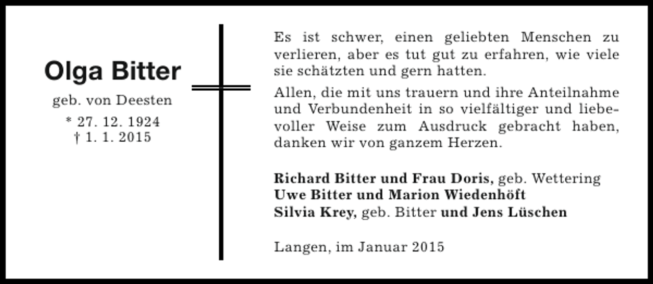 <p>Olga Bitter<br />geb. von Deesten<br />* 27. 12. 1924<br />† 1. 1. 2015</p><p>Es ist schwer, einen geliebten Menschen zu<br />verlieren, aber es tut gut zu erfahren, wie viele<br />sie schätzten und gern hatten.<br />Allen, die mit uns trauern und ihre Anteilnahme<br />und Verbundenheit in so vielfältiger und liebevoller Weise zum Ausdruck gebracht haben,<br />danken wir von ganzem Herzen.<br />Richard Bitter und Frau Doris, geb. Wettering<br />Uwe Bitter und Marion Wiedenhöft<br />Silvia Krey, geb. Bitter und Jens Lüschen<br />Langen, im Januar 2015</p>