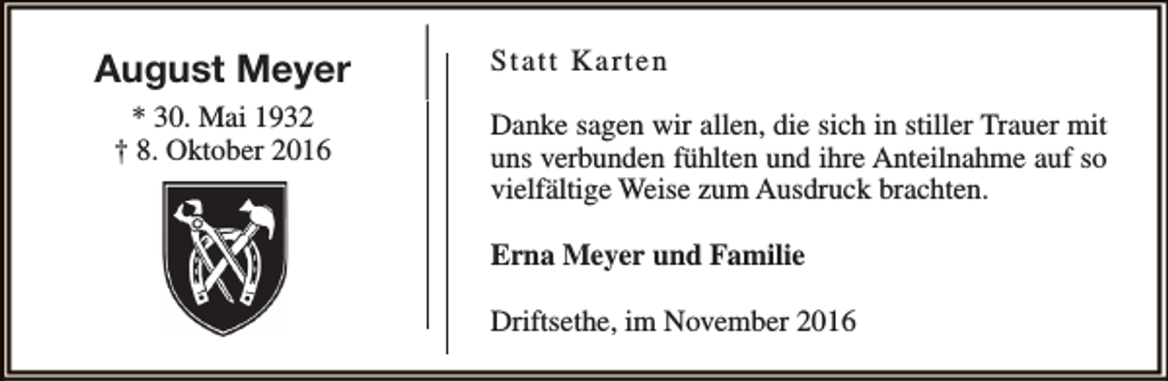 <p>August Meyer<br />* 30. Mai 1932<br />† 8. Oktober 2016</p><p>Statt Karten<br />Danke sagen wir allen, die sich in stiller Trauer mit<br />uns verbunden fühlten und ihre Anteilnahme auf so<br />vielfältige Weise zum Ausdruck brachten.<br />Erna Meyer und Familie<br />Driftsethe, im November 2016</p>
