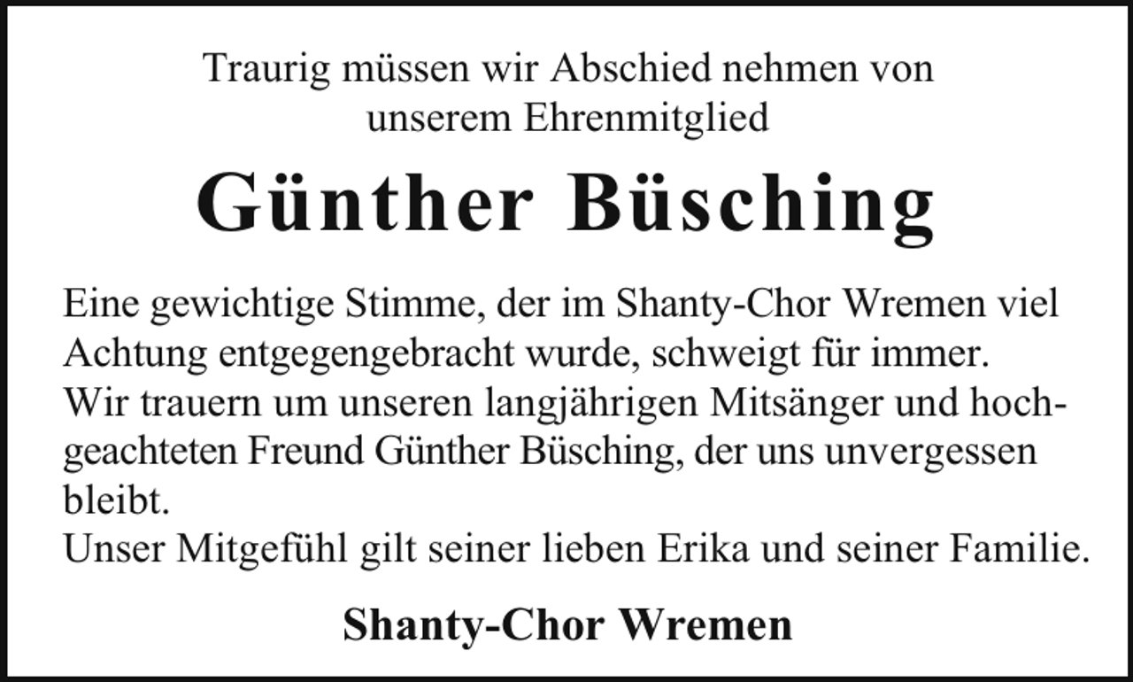 <p>Traurig müssen wir Abschied nehmen von<br />unserem Ehrenmitglied</p><p>Günther Büsching<br />Eine gewichtige Stimme, der im Shanty-Chor Wremen viel<br />Achtung entgegengebracht wurde, schweigt für immer.<br />Wir trauern um unseren langjährigen Mitsänger und hochgeachteten Freund Günther Büsching, der uns unvergessen<br />bleibt.<br />Unser Mitgefühl gilt seiner lieben Erika und seiner Familie.</p><p>Shanty-Chor Wremen</p>