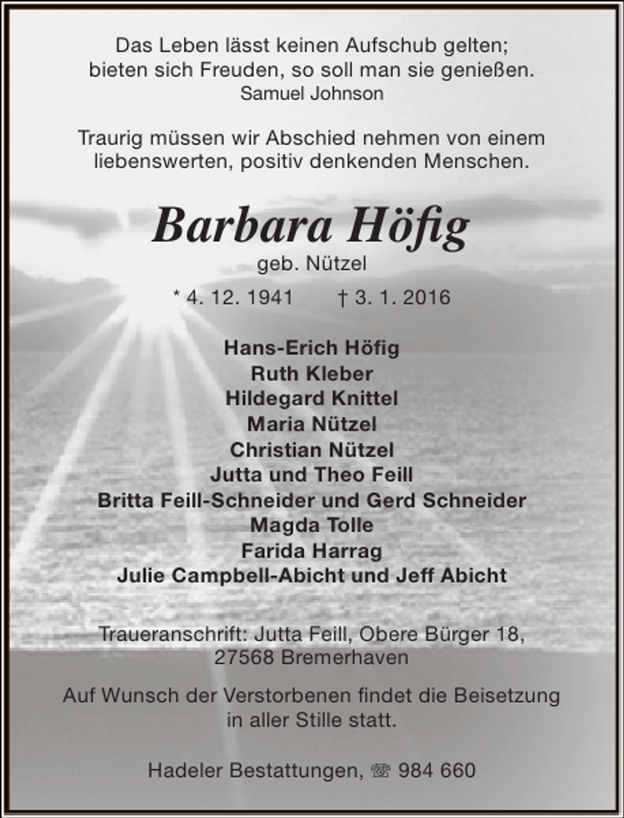 <p>Das Leben lässt keinen Aufschub gelten;<br />bieten sich Freuden, so soll man sie genießen.<br />Samuel Johnson</p><p>Traurig müssen wir Abschied nehmen von einem<br />liebenswerten, positiv denkenden Menschen.</p><p>Barbara Höfig<br />geb. Nützel</p><p>* 4. 12. 1941</p><p>† 3. 1. 2016</p><p>Hans-Erich Höfig<br />Ruth Kleber<br />Hildegard Knittel<br />Maria Nützel<br />Christian Nützel<br />Jutta und Theo Feill<br />Britta Feill-Schneider und Gerd Schneider<br />Magda Tolle<br />Farida Harrag<br />Julie Campbell-Abicht und Jeff Abicht<br />Traueranschrift: Jutta Feill, Obere Bürger 18,<br />27568 Bremerhaven<br />Auf Wunsch der Verstorbenen findet die Beisetzung<br />in aller Stille statt.<br />Hadeler Bestattungen,  984 660</p>