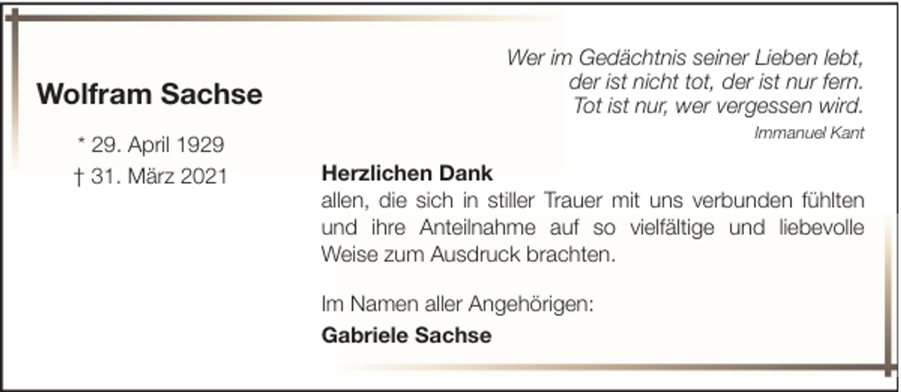 <p>Wolfram Sachse<br />* 29. April 1929<br />† 31. März 2021</p><p>Wer im Gedächtnis seiner Lieben lebt,<br />der ist nicht tot, der ist nur fern.<br />Tot ist nur, wer vergessen wird.<br />Immanuel Kant</p><p>Herzlichen Dank<br />allen, die sich in stiller Trauer mit uns verbunden fühlten<br />und ihre Anteilnahme auf so vielfältige und liebevolle<br />Weise zum Ausdruck brachten.<br />Im Namen aller Angehörigen:<br />Gabriele Sachse</p>