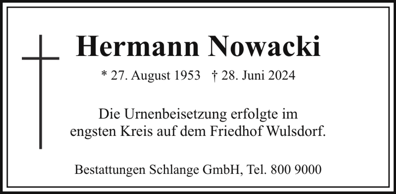 <p>Hermann Nowacki<br />* 27. August 1953 † 28. Juni 2024</p><p>Die Urnenbeisetzung erfolgte im<br />engsten Kreis auf dem Friedhof Wulsdorf.<br />Bestattungen Schlange GmbH, Tel. 800 9000</p>