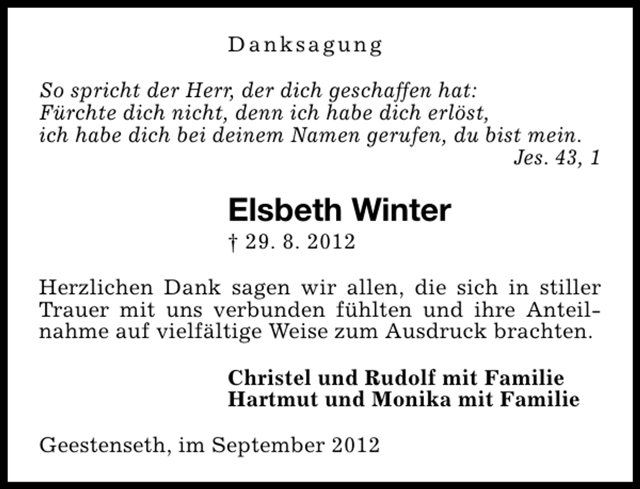 <p>Danksagung<br />So spricht der Herr, der dich geschaffen hat:<br />Fürchte dich nicht, denn ich habe dich erlöst,<br />ich habe dich bei deinem Namen gerufen, du bist mein.<br />Jes. 43, 1</p><p>Elsbeth Winter<br />† 29. 8. 2012</p><p>Herzlichen Dank sagen wir allen, die sich in stiller<br />Trauer mit uns verbunden fühlten und ihre Anteilnahme auf vielfältige Weise zum Ausdruck brachten.<br />Christel und Rudolf mit Familie<br />Hartmut und Monika mit Familie<br />Geestenseth, im September 2012</p>