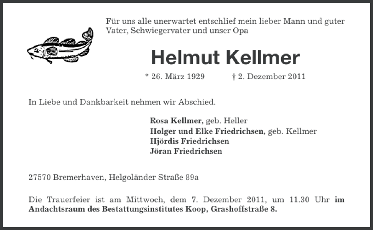 <p>Für uns alle unerwartet entschlief mein lieber Mann und guter<br />Vater, Schwiegervater und unser Opa</p><p>Helmut Kellmer<br />* 26. März 1929</p><p>† 2. Dezember 2011</p><p>In Liebe und Dankbarkeit nehmen wir Abschied.<br />Rosa Kellmer, geb. Heller<br />Holger und Elke Friedrichsen, geb. Kellmer<br />Hjördis Friedrichsen<br />Jöran Friedrichsen<br />27570 Bremerhaven, Helgoländer Straße 89a<br />Die Trauerfeier ist am Mittwoch, dem 7. Dezember 2011, um 11.30 Uhr im<br />Andachtsraum des Bestattungsinstitutes Koop, Grashoffstraße 8.</p>