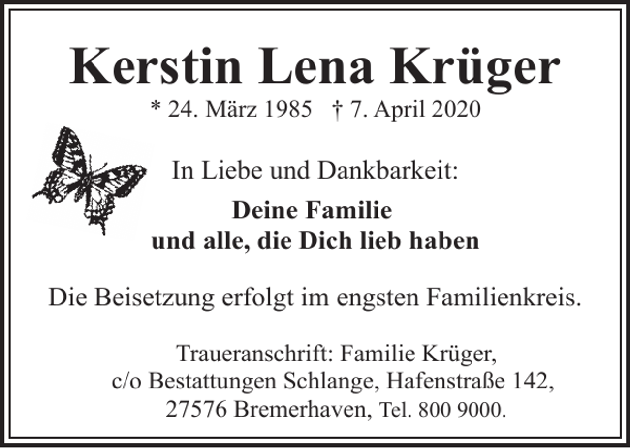 <p>Kerstin Lena Krüger<br />* 24. März 1985 † 7. April 2020</p>
<p>In Liebe und Dankbarkeit:<br />Deine Familie<br />und alle, die Dich lieb haben<br />Die Beisetzung erfolgt im engsten Familienkreis.<br />Traueranschrift: Familie Krüger,<br />c/o Bestattungen Schlange, Hafenstraße 142,<br />27576 Bremerhaven, Tel. 800 9000.</p>