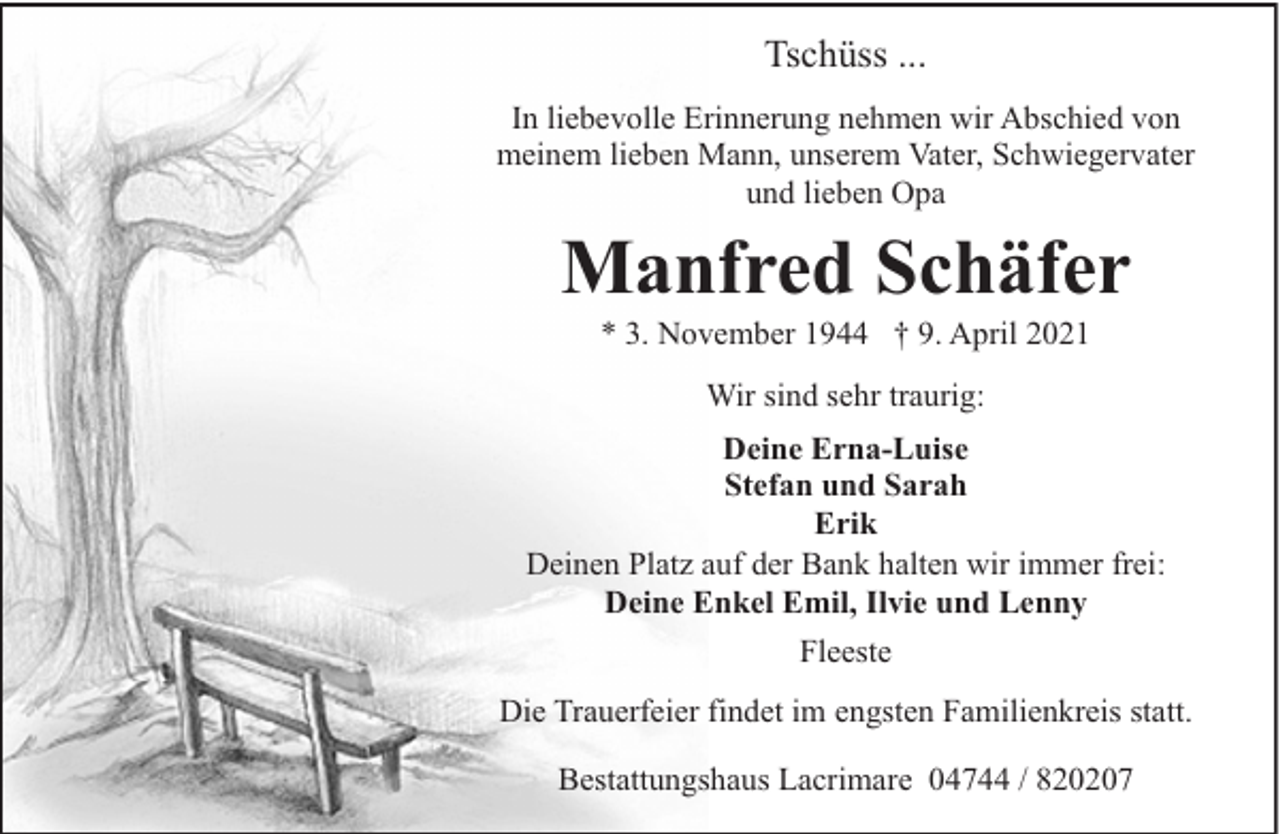<p>Tschüss ...<br />In liebevolle Erinnerung nehmen wir Abschied von<br />meinem lieben Mann, unserem Vater, Schwiegervater<br />und lieben Opa</p>
<p>Manfred Schäfer<br />* 3. November 1944 † 9. April 2021<br />Wir sind sehr traurig:<br />Deine Erna-Luise<br />Stefan und Sarah<br />Erik<br />Deinen Platz auf der Bank halten wir immer frei:<br />Deine Enkel Emil, Ilvie und Lenny<br />Fleeste<br />Die Trauerfeier findet im engsten Familienkreis statt.<br />Bestattungshaus Lacrimare 04744 / 820207</p>