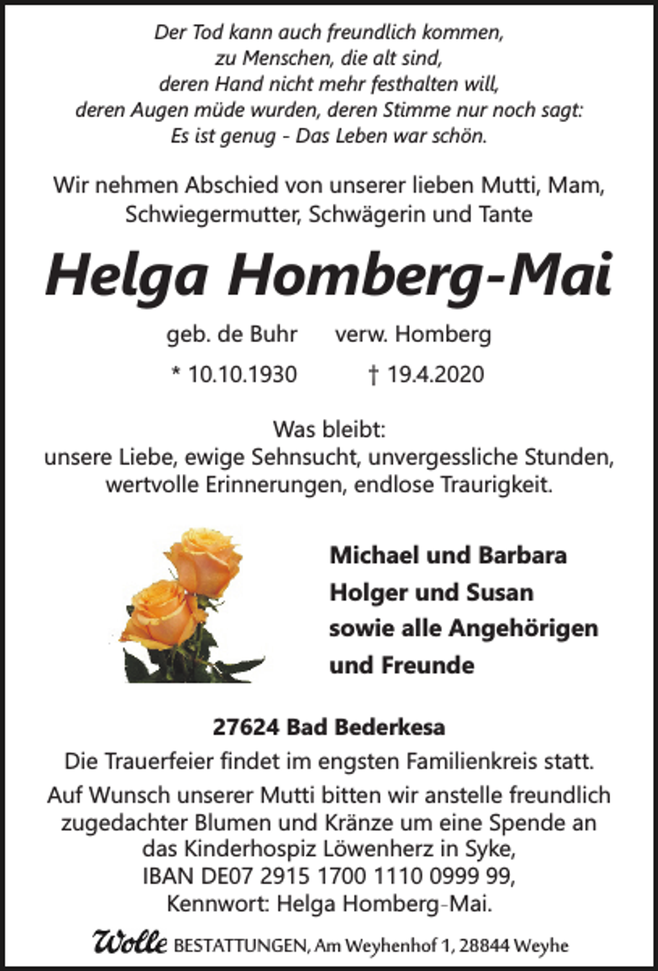<p>Der Tod kann auch freundlich kommen,<br />zu Menschen, die alt sind,<br />deren Hand nicht mehr festhalten will,<br />deren Augen müde wurden, deren Stimme nur noch sagt:<br />Es ist genug - Das Leben war schön.</p><p>Wir nehmen Abschied von unserer lieben Mutti, Mam,<br />Schwiegermutter, Schwägerin und Tante</p><p>Helga Homberg-Mai<br />geb. de Buhr<br />* 10.10.1930</p><p>verw. Homberg<br />† 19.4.2020</p><p>Was bleibt:<br />unsere Liebe, ewige Sehnsucht, unvergessliche Stunden,<br />wertvolle Erinnerungen, endlose Traurigkeit.</p><p>Michael und Barbara<br />Holger und Susan<br />sowie alle Angehörigen<br />und Freunde<br />27624 Bad Bederkesa<br />Die Trauerfeier findet im engsten Familienkreis statt.<br />Auf Wunsch unserer Mutti bitten wir anstelle freundlich<br />zugedachter Blumen und Kränze um eine Spende an<br />das Kinderhospiz Löwenherz in Syke,<br />IBAN DE07 2915 1700 1119,<br />Kennwort: Helga Homberg-Mai.</p><p>BESTATTUNGEN, Am Weyhenhof 1, 28844 Weyhe</p>