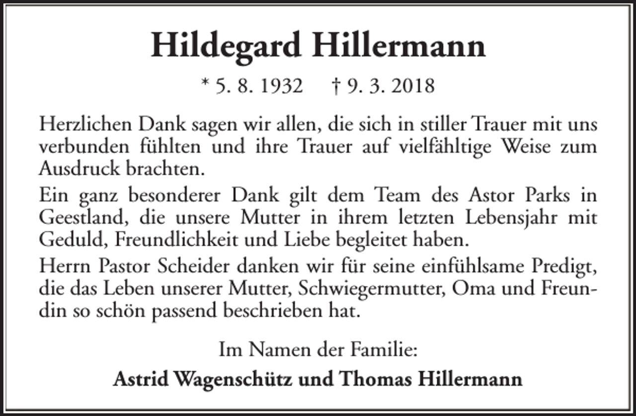 <p>Hildegard Hillermann<br />* 5. 8. 1932</p><p>† 9. 3. 2018</p><p>Herzlichen Dank sagen wir allen, die sich in stiller Trauer mit uns<br />verbunden fühlten und ihre Trauer auf vielfähltige Weise zum<br />Ausdruck brachten.<br />Ein ganz besonderer Dank gilt dem Team des Astor Parks in<br />Geestland, die unsere Mutter in ihrem letzten Lebensjahr mit<br />Geduld, Freundlichkeit und Liebe begleitet haben.<br />Herrn Pastor Scheider danken wir für seine einfühlsame Predigt,<br />die das Leben unserer Mutter, Schwiegermutter, Oma und Freundin so schön passend beschrieben hat.<br />Im Namen der Familie:<br />Astrid Wagenschütz und Thomas Hillermann</p>
