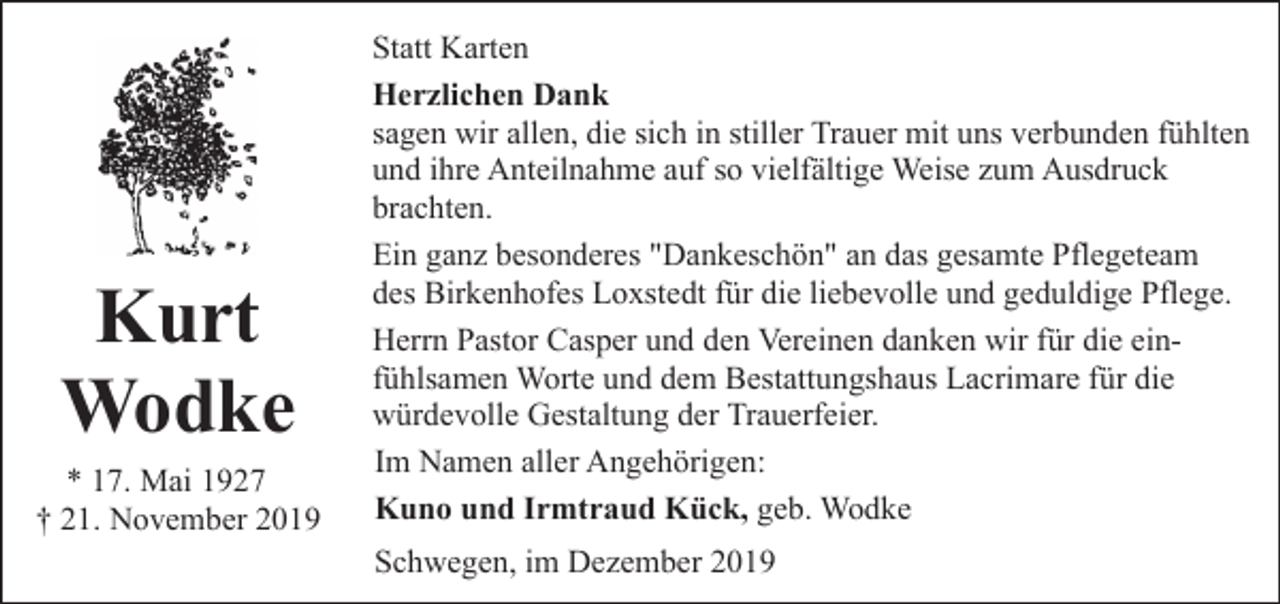 <p>Kurt<br />Wodke</p><p>* 17. Mai 1927<br />† 21. November 2019</p><p>Statt Karten<br />Herzlichen Dank<br />sagen wir allen, die sich in stiller Trauer mit uns verbunden fühlten<br />und ihre Anteilnahme auf so vielfältige Weise zum Ausdruck<br />brachten.<br />Ein ganz besonderes "Dankeschön" an das gesamte Pflegeteam<br />des Birkenhofes Loxstedt für die liebevolle und geduldige Pflege.<br />Herrn Pastor Casper und den Vereinen danken wir für die einfühlsamen Worte und dem Bestattungshaus Lacrimare für die<br />würdevolle Gestaltung der Trauerfeier.<br />Im Namen aller Angehörigen:<br />Kuno und Irmtraud Kück, geb. Wodke<br />Schwegen, im Dezember 2019</p>
