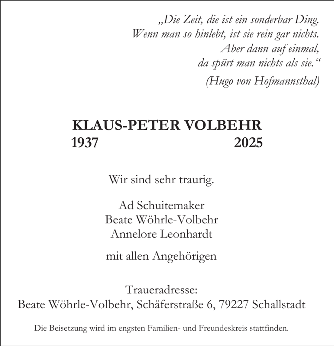 <p>„Die Zeit, die ist ein sonderbar Ding.<br />Wenn man so hinlebt, ist sie rein gar nichts.<br />Aber dann auf einmal,<br />da spürt man nichts als sie.“<br />(Hugo von Hofmannsthal)</p><p>KLAUS-PETER VOLBEHR<br />1937<br />2025<br />Wir sind sehr traurig.<br />Ad Schuitemaker<br />Beate Wöhrle-Volbehr<br />Annelore Leonhardt<br />mit allen Angehörigen<br />Traueradresse:<br />Beate Wöhrle-Volbehr, Schäferstraße 6, 79227 Schallstadt<br />Die Beisetzung wird im engsten Familien- und Freundeskreis stattfinden.</p>