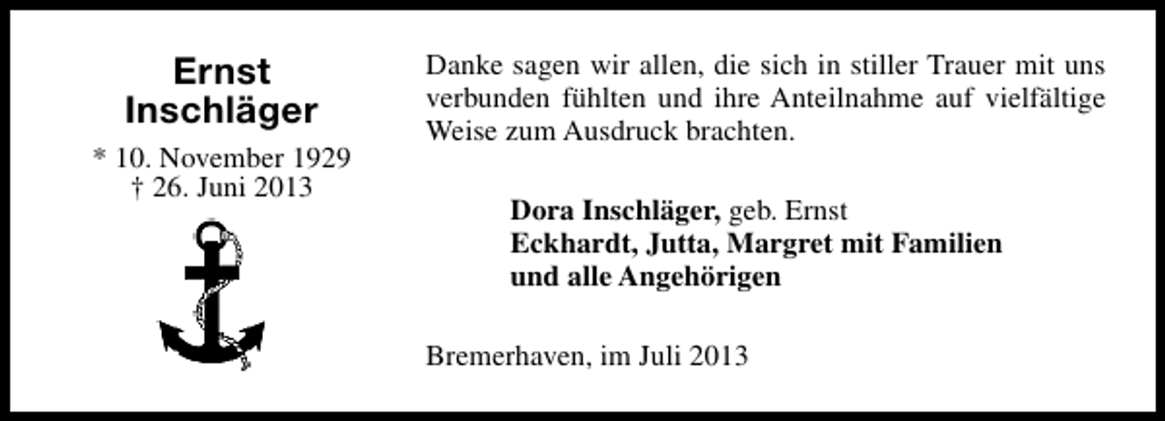 <p>Ernst<br />Inschläger<br />* 10. November 1929<br />† 26. Juni 2013</p><p>Danke sagen wir allen, die sich in stiller Trauer mit uns<br />verbunden fühlten und ihre Anteilnahme auf vielfältige<br />Weise zum Ausdruck brachten.<br />Dora Inschläger, geb. Ernst<br />Eckhardt, Jutta, Margret mit Familien<br />und alle Angehörigen<br />Bremerhaven, im Juli 2013</p>