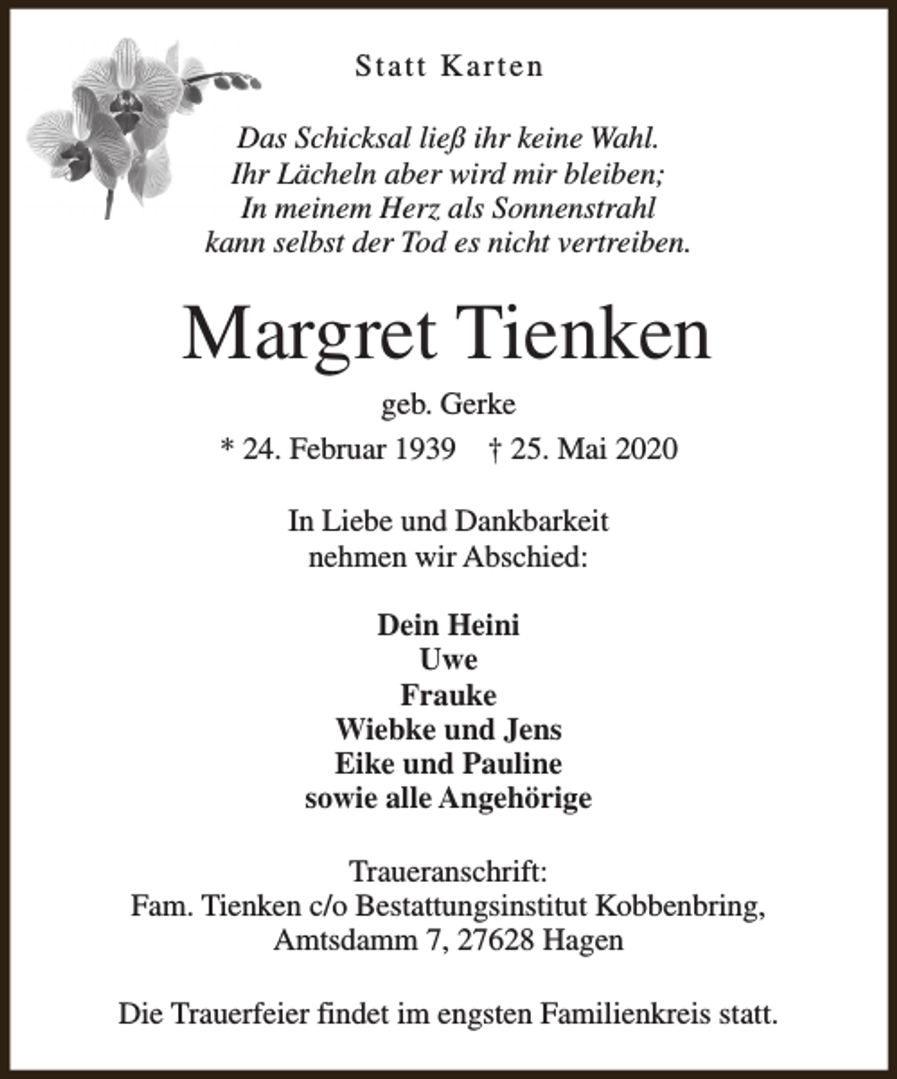 <p>Statt Karten<br />Das Schicksal ließ ihr keine Wahl.<br />Ihr Lächeln aber wird mir bleiben;<br />In meinem Herz als Sonnenstrahl<br />kann selbst der Tod es nicht vertreiben.</p><p>Margret Tienken<br />geb. Gerke<br />* 24. Februar 1939 † 25. Mai 2020<br />In Liebe und Dankbarkeit<br />nehmen wir Abschied:<br />Dein Heini<br />Uwe<br />Frauke<br />Wiebke und Jens<br />Eike und Pauline<br />sowie alle Angehörige<br />Traueranschrift:<br />Fam. Tienken c/o Bestattungsinstitut Kobbenbring,<br />Amtsdamm 7, 27628 Hagen<br />Die Trauerfeier findet im engsten Familienkreis statt.</p>