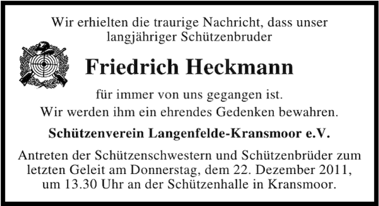 <p>Wir erhielten die traurige Nachricht, dass unser<br />langjähriger Schützenbruder</p><p>Friedrich Heckmann<br />für immer von uns gegangen ist.<br />Wir werden ihm ein ehrendes Gedenken bewahren.<br />Schützenverein Langenfelde-Kransmoor e.V.<br />Antreten der Schützenschwestern und Schützenbrüder zum<br />letzten Geleit am Donnerstag, dem 22. Dezember 2011,<br />um 13.30 Uhr an der Schützenhalle in Kransmoor.</p>