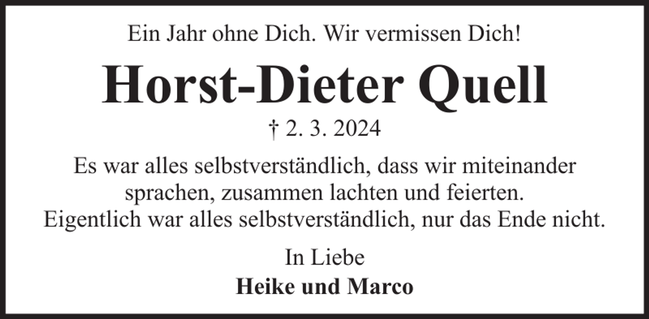<p>Ein Jahr ohne Dich. Wir vermissen Dich!</p><p>Horst-Dieter Quell<br />† 2. 3. 2024</p><p>Es war alles selbstverständlich, dass wir miteinander<br />sprachen, zusammen lachten und feierten.<br />Eigentlich war alles selbstverständlich, nur das Ende nicht.<br />In Liebe<br />Heike und Marco</p>