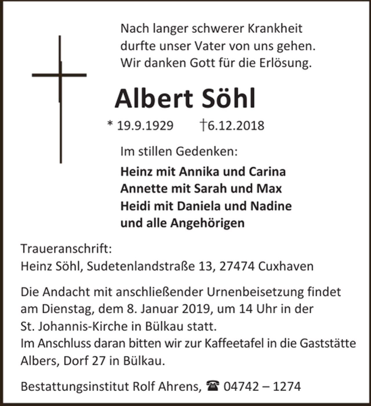 <p>Nach langer schwerer Krankheit<br />durfte unser Vater von uns gehen.<br />Wir danken Gott für die Erlösung.</p><p>Albert Söhl</p><p>* 19.9.1929</p><p>†6.12.2018</p><p>Im stillen Gedenken:<br />Heinz mit Annika und Carina<br />Annette mit Sarah und Max<br />Heidi mit Daniela und Nadine<br />und alle Angehörigen<br />Traueranschrift:<br />Heinz Söhl, Sudetenlandstraße 13, 27474 Cuxhaven<br />Die Andacht mit anschließender Urnenbeisetzung findet<br />am Dienstag, dem 8. Januar 2019, um 14 Uhr in der<br />St. Johannis-Kirche in Bülkau statt.<br />Im Anschluss daran bitten wir zur Kaffeetafel in die Gaststätte<br />Albers, Dorf 27 in Bülkau.<br />Bestattungsinstitut Rolf Ahrens,  04742 – 1274</p>