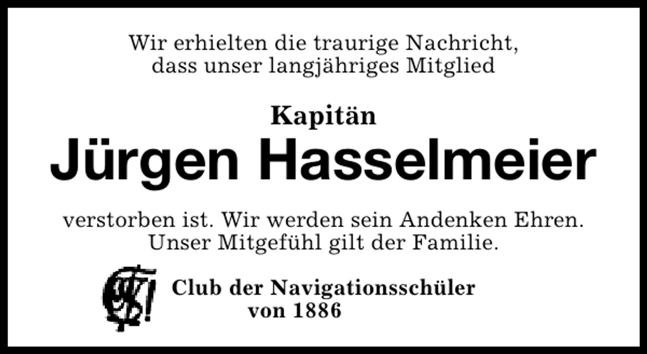 <p>Wir erhielten die traurige Nachricht,<br />dass unser langjähriges Mitglied</p><p>Kapitän</p><p>Jürgen Hasselmeier<br />verstorben ist. Wir werden sein Andenken Ehren.<br />Unser Mitgefühl gilt der Familie.<br />Club der Navigationsschüler<br />von 1886</p>