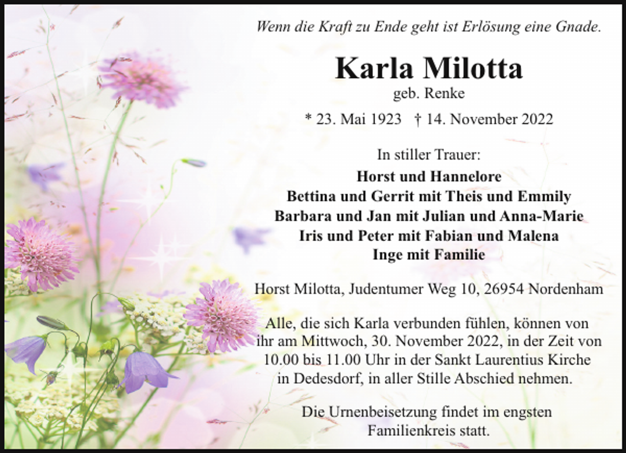 <p>Wenn die Kraft zu Ende geht ist Erlösung eine Gnade.</p><p>Karla Milotta<br />geb. Renke</p><p>* 23. Mai 1923 † 14. November 2022<br />In stiller Trauer:<br />Horst und Hannelore<br />Bettina und Gerrit mit Theis und Emmily<br />Barbara und Jan mit Julian und Anna-Marie<br />Iris und Peter mit Fabian und Malena<br />Inge mit Familie<br />Horst Milotta, Judentumer Weg 10, 26954 Nordenham<br />Alle, die sich Karla verbunden fühlen, können von<br />ihr am Mittwoch, 30. November 2022, in der Zeit von<br />10.00 bis 11.00 Uhr in der Sankt Laurentius Kirche<br />in Dedesdorf, in aller Stille Abschied nehmen.<br />Die Urnenbeisetzung findet im engsten<br />Familienkreis statt.</p>