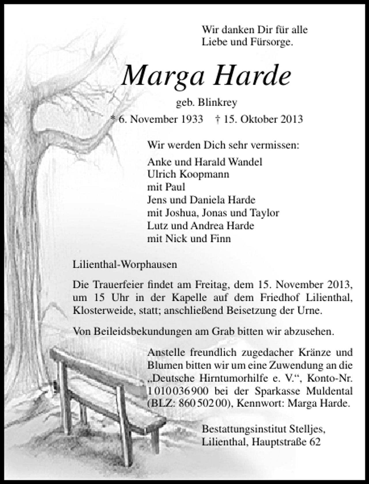 <p>Wir danken Dir für alle<br />Liebe und Fürsorge.</p><p>Marga Harde</p><p>geb. Blinkrey<br />* 6. November 1933 † 15. Oktober 2013<br />Wir werden Dich sehr vermissen:<br />Anke und Harald Wandel<br />Ulrich Koopmann<br />mit Paul<br />Jens und Daniela Harde<br />mit Joshua, Jonas und Taylor<br />Lutz und Andrea Harde<br />mit Nick und Finn<br />Lilienthal-Worphausen<br />Die Trauerfeier ﬁndet am Freitag, dem 15. November 2013,<br />um 15 Uhr in der Kapelle auf dem Friedhof Lilienthal,<br />Klosterweide, statt; anschließend Beisetzung der Urne.<br />Von Beileidsbekundungen am Grab bitten wir abzusehen.<br />Anstelle freundlich zugedacher Kränze und<br />Blumen bitten wir um eine Zuwendung an die<br />„Deutsche Hirntumorhilfe e. V.“, Konto-Nr.<br />1 0136 900 bei der Sparkasse Muldental<br />(BLZ: 860 502 00), Kennwort: Marga Harde.<br />Bestattungsinstitut Stelljes,<br />Lilienthal, Hauptstraße 62</p>