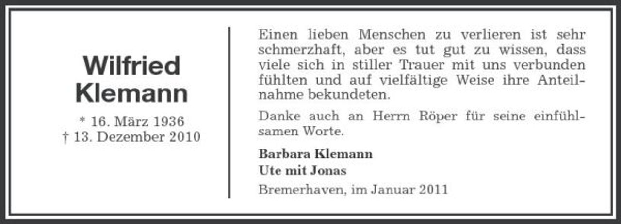 <p>Wilfried Klemann<br />* 16. März 1936 † 13. Dezember 2010</p><p>Einen lieben Menschen zu verlieren ist sehr schmerzhaft, aber es tut gut zu wissen, dass viele sich in stiller Trauer mit uns verbunden fühlten und auf vielfältige Weise ihre Anteilnahme bekundeten.<br />Danke auch an Herrn Röper für seine einfühlsamen Worte. Barbara Klemann Ute mit Jonas Bremerhaven, im Januar 2011</p>