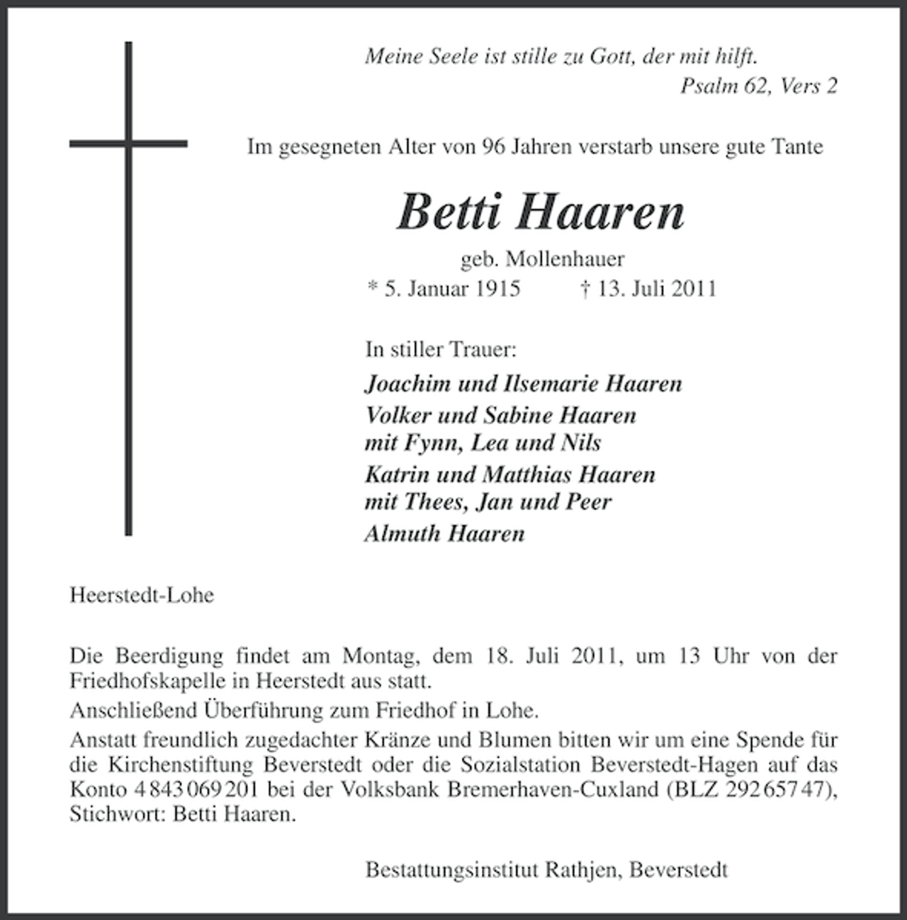 <p>Meine Seele ist stille zu Gott, der mit hilft.<br />Psalm 62, Vers 2<br />Im gesegneten Alter von 96 Jahren verstarb unsere gute Tante</p><p>Betti Haaren<br />geb. Mollenhauer<br />* 5. Januar 1915<br />Â† 13. Juli 2011<br />In stiller Trauer:</p><p>Joachim und Ilsemarie Haaren<br />Volker und Sabine Haaren<br />mit Fynn, Lea und Nils<br />Katrin und Matthias Haaren<br />mit Thees, Jan und Peer<br />Almuth Haaren<br />Heerstedt-Lohe<br />Die Beerdigung findet am Montag, dem 18. Juli 2011, um 13 Uhr von der<br />Friedhofskapelle in Heerstedt aus statt.<br />AnschlieÃŸend ÃœberfÃ¼hrung zum Friedhof in Lohe.<br />Anstatt freundlich zugedachter KrÃ¤nze und Blumen bitten wir um eine Spende fÃ¼r<br />die Kirchenstiftung Beverstedt oder die Sozialstation Beverstedt-Hagen auf das<br />Konto 4 843 069 201 bei der Volksbank Bremerhaven-Cuxland (BLZ 292 657 47),<br />Stichwort: Betti Haaren.<br />Bestattungsinstitut Rathjen, Beverstedt</p>