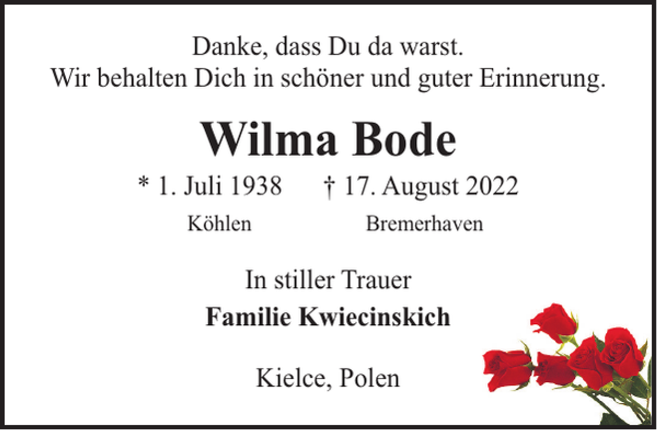 <p>Danke, dass Du da warst.<br />Wir behalten Dich in schöner und guter Erinnerung.</p><p>Wilma Bode</p><p>* 1. Juli 1938<br />Köhlen</p><p>† 17. August 2022<br />Bremerhaven</p><p>In stiller Trauer<br />Familie Kwiecinskich<br />Kielce, Polen</p>