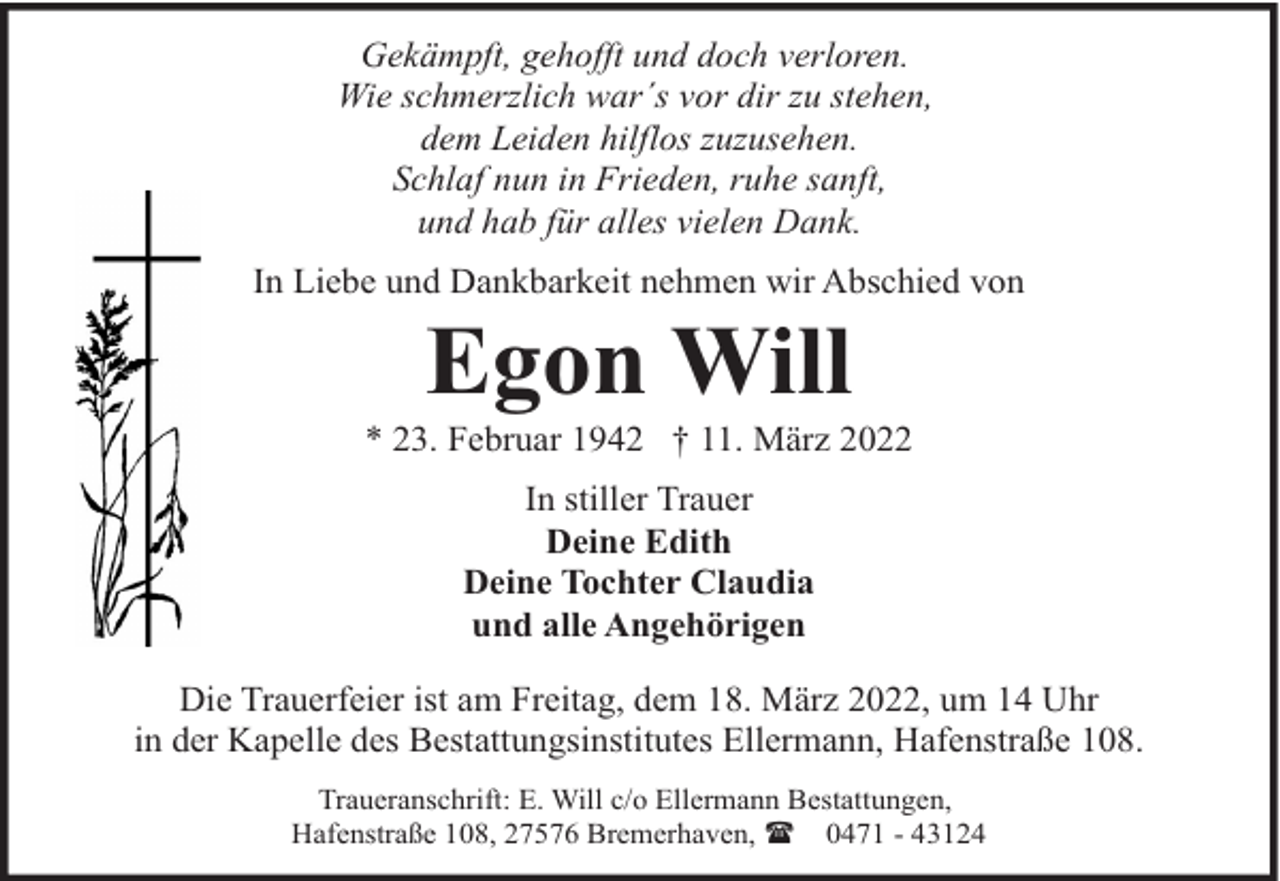 <p>Gekämpft, gehofft und doch verloren.<br />Wie schmerzlich war´s vor dir zu stehen,<br />dem Leiden hilflos zuzusehen.<br />Schlaf nun in Frieden, ruhe sanft,<br />und hab für alles vielen Dank.<br />In Liebe und Dankbarkeit nehmen wir Abschied von</p>
<p>Egon Will</p>
<p>* 23. Februar 1942 † 11. März 2022<br />In stiller Trauer<br />Deine Edith<br />Deine Tochter Claudia<br />und alle Angehörigen<br />Die Trauerfeier ist am Freitag, dem 18. März 2022, um 14 Uhr<br />in der Kapelle des Bestattungsinstitutes Ellermann, Hafenstraße 108.<br />Traueranschrift: E. Will c/o Ellermann Bestattungen,<br />Hafenstraße 108, 27576 Bremerhaven, ( 0471 - 43124</p>