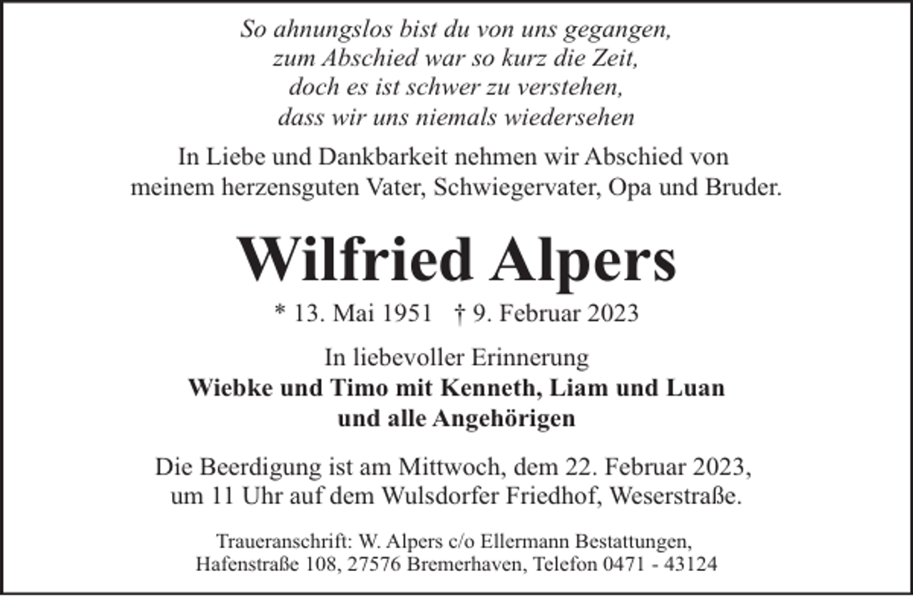 <p>So ahnungslos bist du von uns gegangen,<br />zum Abschied war so kurz die Zeit,<br />doch es ist schwer zu verstehen,<br />dass wir uns niemals wiedersehen<br />In Liebe und Dankbarkeit nehmen wir Abschied von<br />meinem herzensguten Vater, Schwiegervater, Opa und Bruder.</p><p>Wilfried Alpers<br />* 13. Mai 1951 † 9. Februar 2023</p><p>In liebevoller Erinnerung<br />Wiebke und Timo mit Kenneth, Liam und Luan<br />und alle Angehörigen<br />Die Beerdigung ist am Mittwoch, dem 22. Februar 2023,<br />um 11 Uhr auf dem Wulsdorfer Friedhof, Weserstraße.<br />Traueranschrift: W. Alpers c/o Ellermann Bestattungen,<br />Hafenstraße 108, 27576 Bremerhaven, Telefon 0471 - 43124</p>