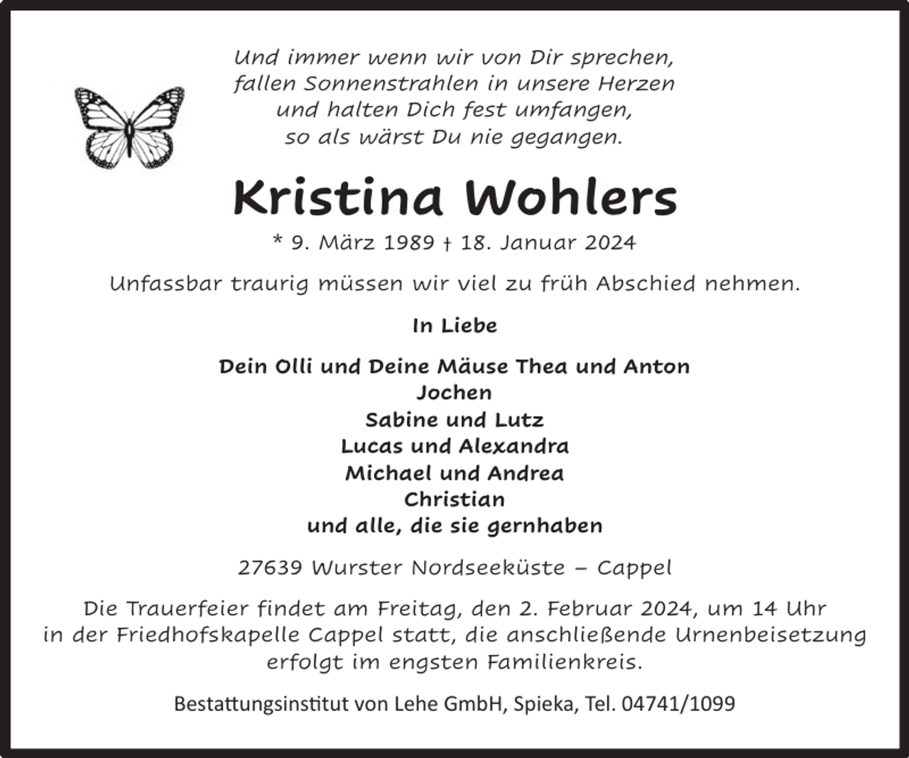 <p>Und immer wenn wir von Dir sprechen,<br />fallen Sonnenstrahlen in unsere Herzen<br />und halten Dich fest umfangen,<br />so als wärst Du nie gegangen.</p><p>Kristina Wohlers<br />* 9. März 1989 † 18. Januar 2024</p><p>Unfassbar traurig müssen wir viel zu früh Abschied nehmen.<br />In Liebe<br />Dein Olli und Deine Mäuse Thea und Anton<br />Jochen<br />Sabine und Lutz<br />Lucas und Alexandra<br />Michael und Andrea<br />Christian<br />und alle, die sie gernhaben<br />27639 Wurster Nordseeküste – Cappel<br />Die Trauerfeier findet am Freitag, den 2. Februar 2024, um 14 Uhr<br />in der Friedhofskapelle Cappel statt, die anschließende Urnenbeisetzung<br />erfolgt im engsten Familienkreis.</p><p>Bestattungsinstitut von Lehe GmbH, Spieka, Tel. 04741/1099</p>