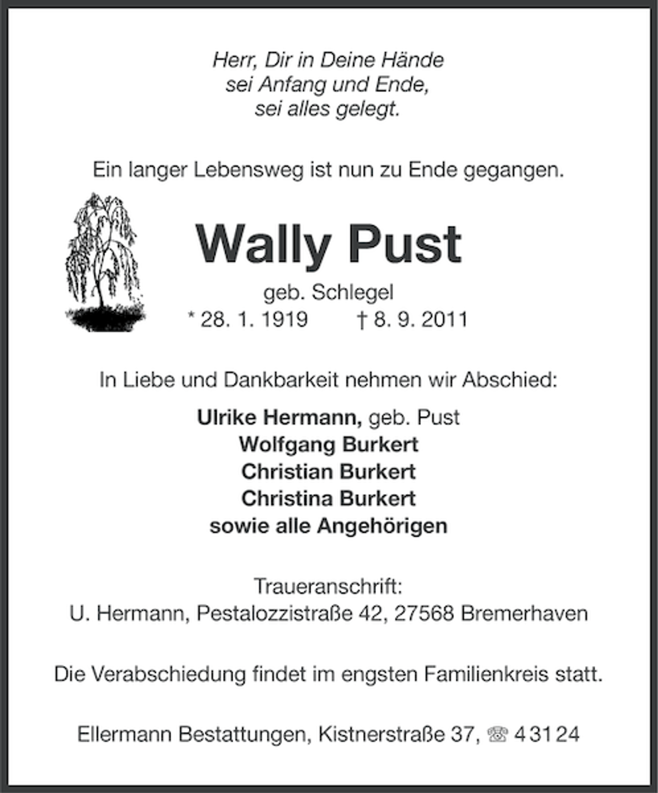 <p>Herr, Dir in Deine Hände<br />sei Anfang und Ende,<br />sei alles gelegt.<br />Ein langer Lebensweg ist nun zu Ende gegangen.</p><p>Wally Pust<br />geb. Schlegel<br />* 28. 1. 1919<br />† 8. 9. 2011<br />In Liebe und Dankbarkeit nehmen wir Abschied:<br />Ulrike Hermann, geb. Pust<br />Wolfgang Burkert<br />Christian Burkert<br />Christina Burkert<br />sowie alle Angehörigen<br />Traueranschrift:<br />U. Hermann, Pestalozzistraße 42, 27568 Bremerhaven<br />Die Verabschiedung findet im engsten Familienkreis statt.<br />Ellermann Bestattungen, Kistnerstraße 37, 4 31 24</p>
