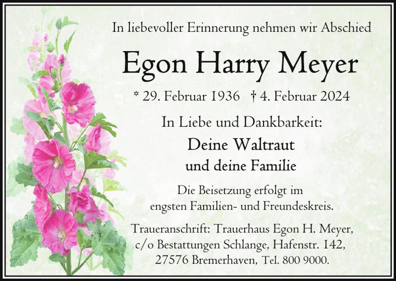 <p>In liebevoller Erinnerung nehmen wir Abschied</p><p>* 29. Februar 1936 † 4. Februar 2024</p><p>In Liebe und Dankbarkeit:</p><p>Die Beisetzung erfolgt im<br />engsten Familien- und Freundeskreis.<br />Traueranschrift: Trauerhaus Egon H. Meyer,<br />c/o Bestattungen Schlange, Hafenstr. 142,<br />27576 Bremerhaven, Tel. 800 9000.</p>