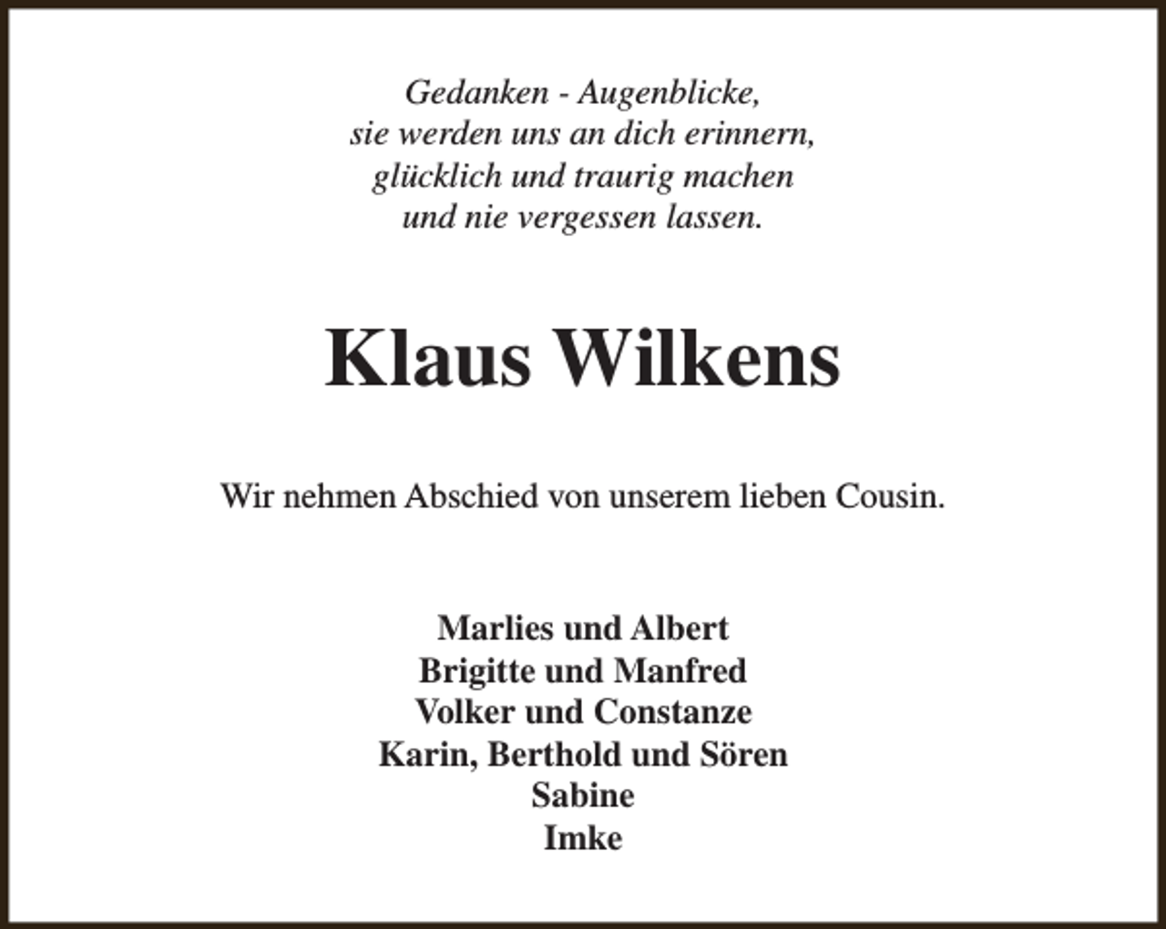 <p>Gedanken - Augenblicke,<br />sie werden uns an dich erinnern,<br />glücklich und traurig machen<br />und nie vergessen lassen.</p><p>Klaus Wilkens<br />Wir nehmen Abschied von unserem lieben Cousin.<br />Marlies und Albert<br />Brigitte und Manfred<br />Volker und Constanze<br />Karin, Berthold und Sören<br />Sabine<br />Imke</p>