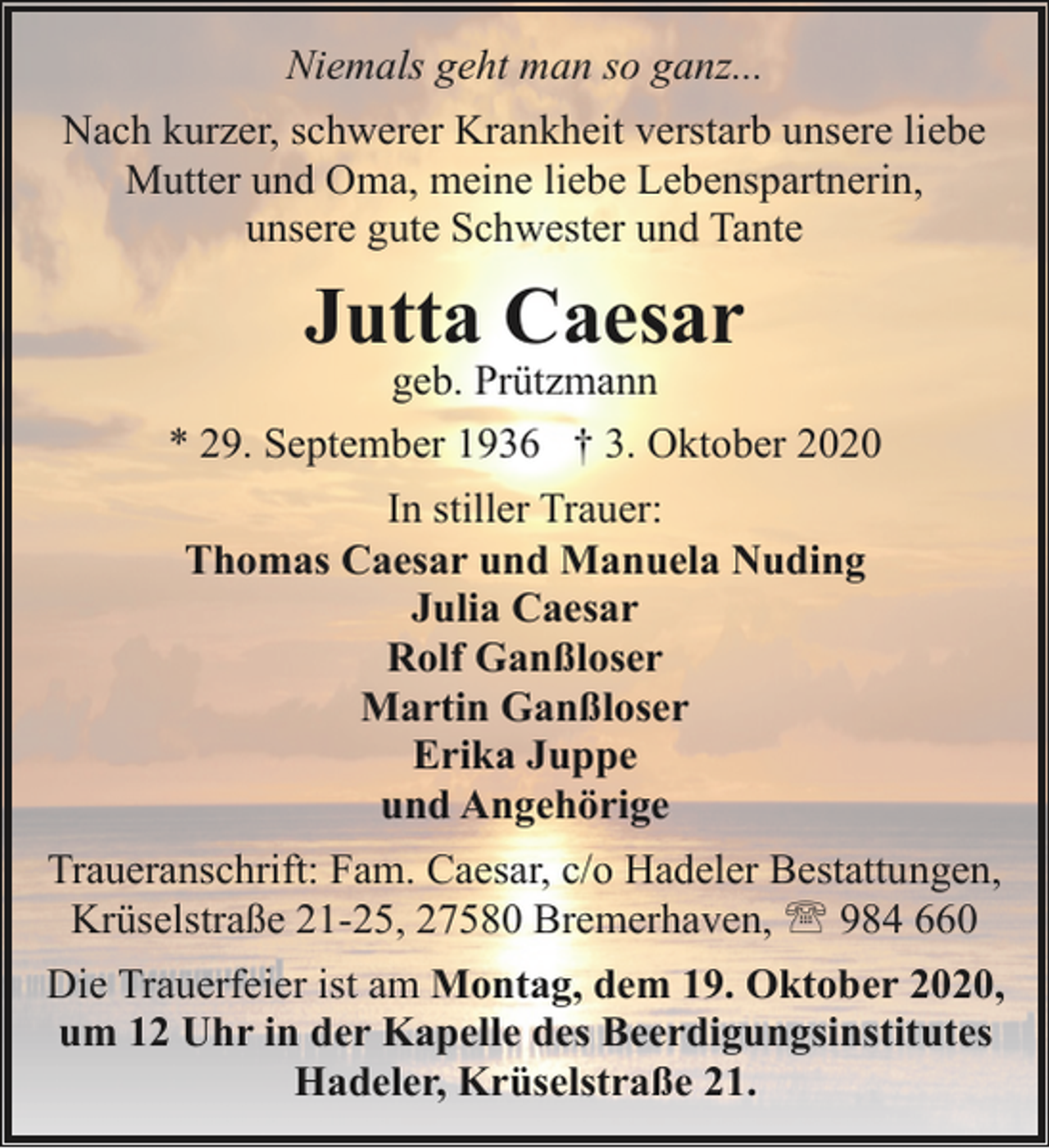 <p>Niemals geht man so ganz...<br />Nach kurzer, schwerer Krankheit verstarb unsere liebe<br />Mutter und Oma, meine liebe Lebenspartnerin,<br />unsere gute Schwester und Tante</p><p>Jutta Caesar</p><p>geb. Prützmann<br />* 29. September 1936 † 3. Oktober 2020<br />In stiller Trauer:<br />Thomas Caesar und Manuela Nuding<br />Julia Caesar<br />Rolf Ganßloser<br />Martin Ganßloser<br />Erika Juppe<br />und Angehörige<br />Traueranschrift: Fam. Caesar, c/o Hadeler Bestattungen,<br />Krüselstraße 21-25, 27580 Bremerhaven, ' 984 660<br />Die Trauerfeier ist am Montag, dem 19. Oktober 2020,<br />um 12 Uhr in der Kapelle des Beerdigungsinstitutes<br />Hadeler, Krüselstraße 21.</p>