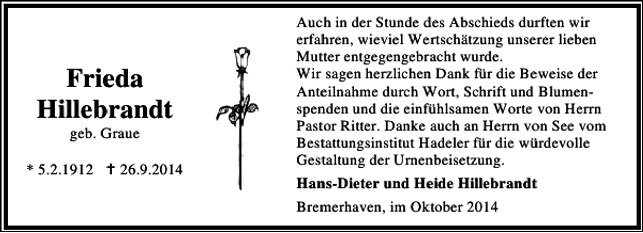 <p>Frieda<br />Hillebrandt<br />geb. Graue</p><p>* 5.2.1916.9.2014</p><p>Auch in der Stunde des Abschieds durften wir<br />erfahren, wieviel Wertschätzung unserer lieben<br />Mutter entgegengebracht wurde.<br />Wir sagen herzlichen Dank für die Beweise der<br />Anteilnahme durch Wort, Schrift und Blumenspenden und die einfühlsamen Worte von Herrn<br />Pastor Ritter. Danke auch an Herrn von See vom<br />Bestattungsinstitut Hadeler für die würdevolle<br />Gestaltung der Urnenbeisetzung.<br />Hans-Dieter und Heide Hillebrandt<br />Bremerhaven, im Oktober 2014</p>