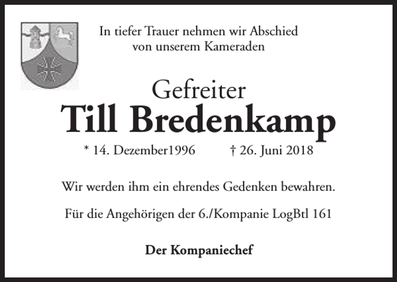 <p>In tiefer Trauer nehmen wir Abschied<br />von unserem Kameraden</p><p>Gefreiter</p><p>Till Bredenkamp<br />* 14. Dezember1996</p><p>† 26. Juni 2018</p><p>Wir werden ihm ein ehrendes Gedenken bewahren.<br />Für die Angehörigen der 6./Kompanie LogBtl 161<br />Der Kompaniechef</p>